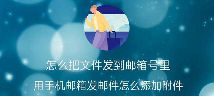 怎么把文件发到邮箱号里 用手机邮箱发邮件怎么添加附件？